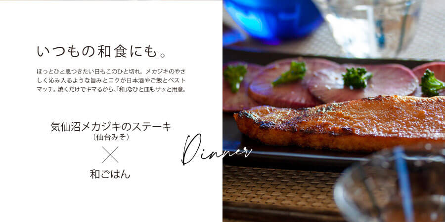 いつもの和食にも。
ほっとひと息つきたい日もこの一切れ。メカジキのやさしくしみいるような旨味とコクが日本酒やご飯とベストマッチ。
焼くだけでキマるから、「和」なひと皿もサッと用意。