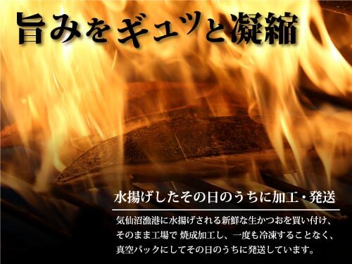 旨味をギュッと凝縮 水揚げしたその日のうちに加工・発送 気仙沼漁港に水揚げされる新鮮な生カツオを買い付け、そのまま工場で焼成加工し、一度も冷凍することなく、真空パックにしてその日の内に発送しています。