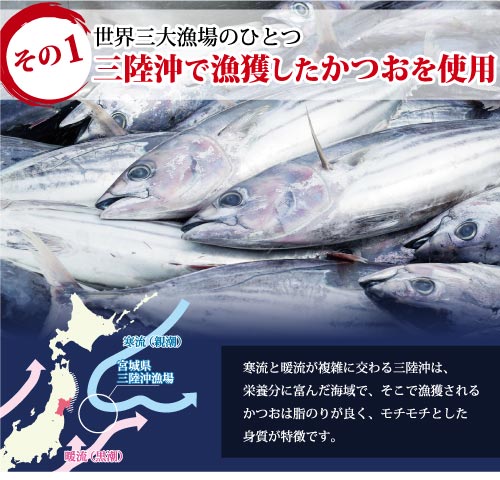 世界三大漁場のひとつ 三陸沖で漁獲したかつおを使用 寒流と暖流が複雑に交わる三陸沖は、栄養分に富んだ海域で、そこで漁獲されるかつおは脂乗りが良く、モチモチとした食感が特徴です。